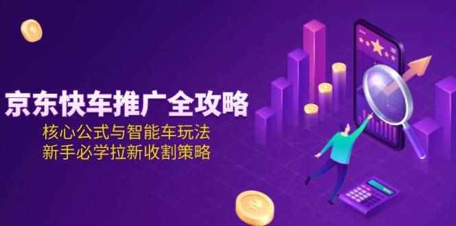 （15099期）京东快车推广全攻略，核心公式与智能车玩法，新手必学拉新收割策略-91创业网